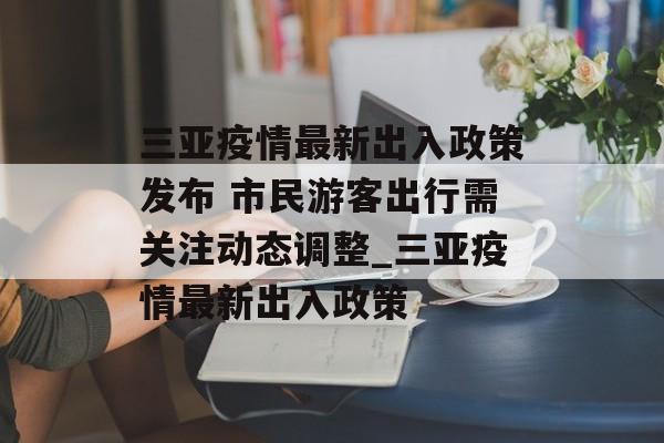 三亚疫情最新出入政策发布 市民游客出行需关注动态调整_三亚疫情最新出入政策
